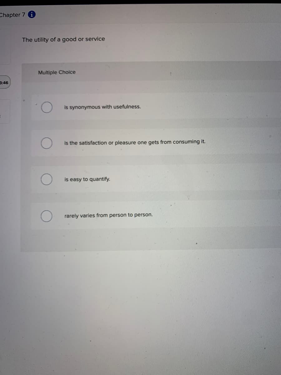 Chapter 7 i
3:46
The utility of a good or service
Multiple Choice
is synonymous with usefulness.
is the satisfaction or pleasure one gets from consuming it.
is easy to quantify.
rarely varies from person to person.