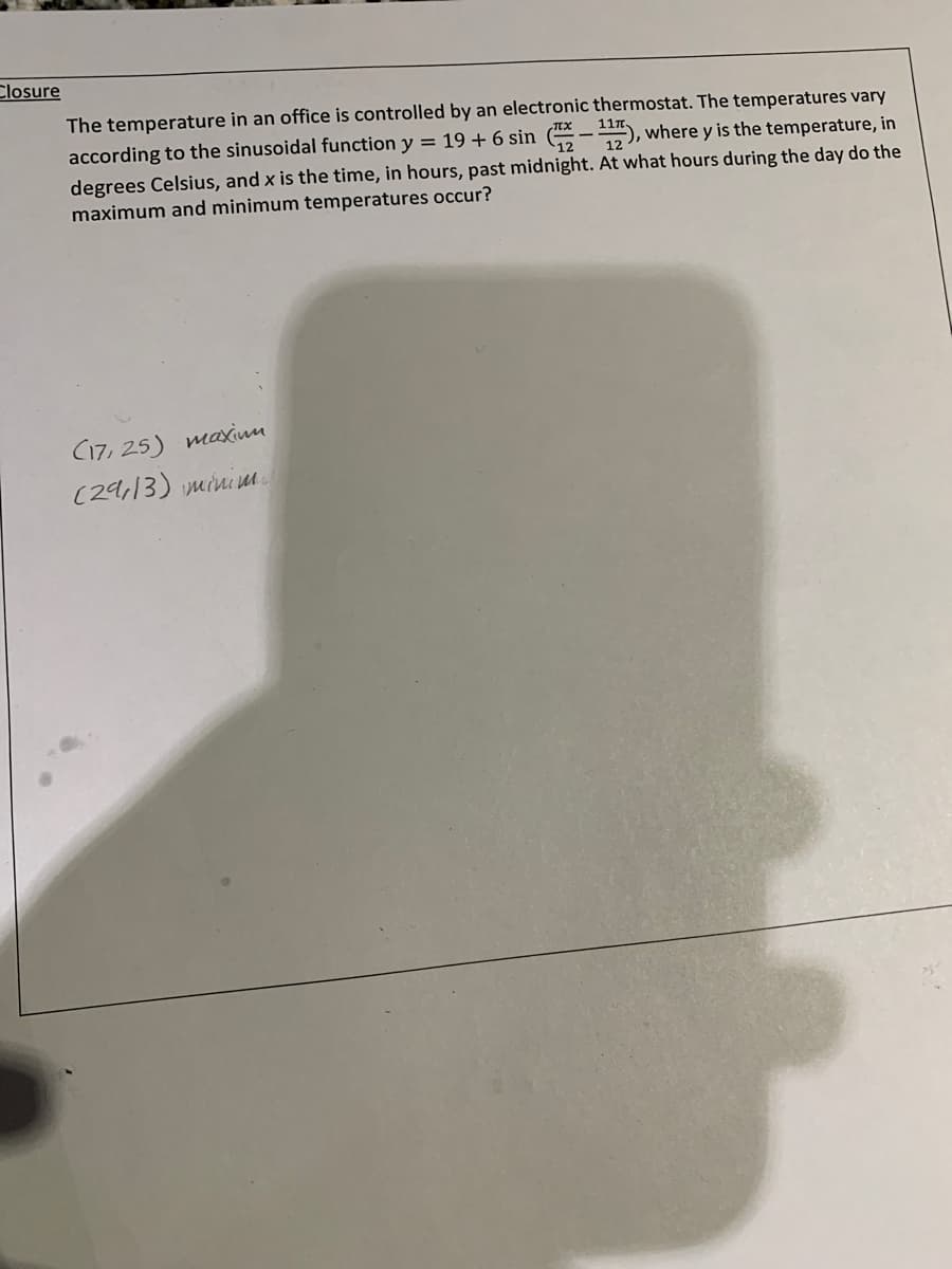 Closure
The temperature in an office is controlled by an electronic thermostat. The temperatures vary
according to the sinusoidal function y = 19 + 6 sin (-), where y is the temperature, in
12
degrees Celsius, and x is the time, in hours, past midnight. At what hours during the day do the
maximum and minimum temperatures occur?
C17, 25) maxinu
(29,13) mini .
