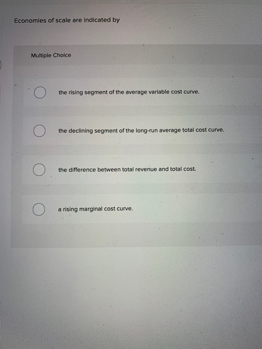 Economies of scale are indicated by
Multiple Choice
O
the rising segment of the average variable cost curve.
the declining segment of the long-run average total cost curve.
the difference between total revenue and total cost.
a rising marginal cost curve.