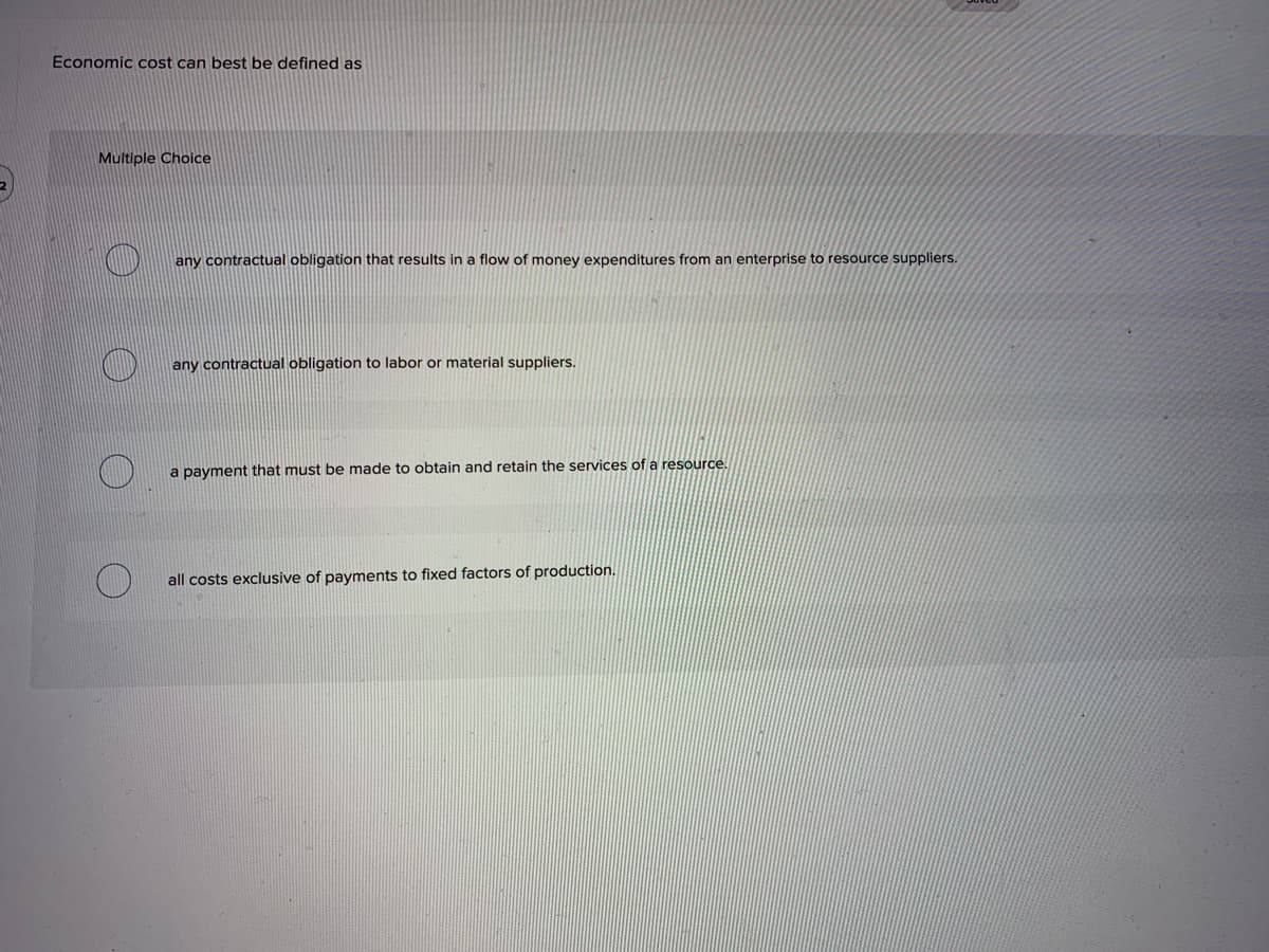 Economic cost can best be defined as
Multiple Choice
any contractual obligation that results in a flow of money expenditures from an enterprise to resource suppliers.
any contractual obligation to labor or material suppliers.
a payment that must be made to obtain and retain the services of a resource.
all costs exclusive of payments to fixed factors of production.