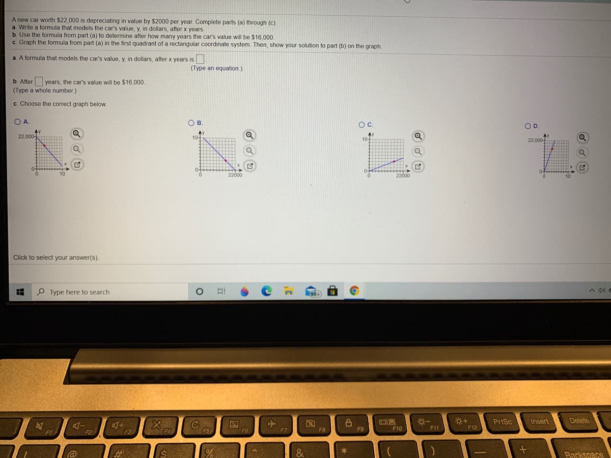 A new car worth $22,000 is depreciating in value by $2000 per year. Complete parts (a) through (c)
a. Write a formula that models the car's value, y, in dollars, after x years.
b. Use the formula from part (a) to determine after how many years the car's value will be $16,000.
c. Graph the formula from part (a) in the first quadrant of a rectangular coordinate system Then, show your solution to part (b) on the graph.
a. A formula that models the car's value, y, in dollars, after x years is
(Type an equation.)
b. After years, the car's value will be $16,000.
(Type a whole number.)
c. Choose the correct graph below.
OA.
OB.
Oc.
OD.
Ay
22,000
Ay
10+
10-
22,000-
0+
10
2200
2200
Click to select your answer(s).
P Type here to search
A 4) C
PrtSc
Insert
Delete
F3
F4
F5
F6
F7
F8
F9
F10
F11
F12
F1
F2
@
&
Backspace
