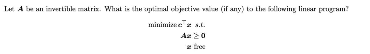 Let A be an invertible matrix. What is the optimal objective value (if any) to the following linear program?
minimize c' x s.t.
Ax > 0
x free
