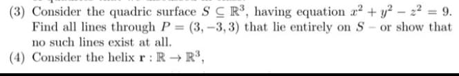 (3) Consider the quadric surface SC R³, having equation x2 + y?
Find all lines through P = (3, -3, 3) that lie entirely on S- or show that
no such lines exist at all.
%3D
(4) Consider the helix r : R → R,
