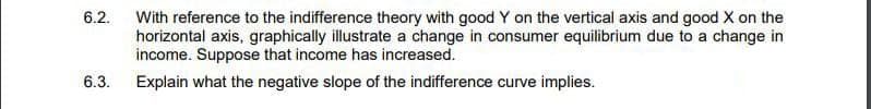 6.2.
With reference to the indifference theory with good Y on the vertical axis and good X on the
horizontal axis, graphically illustrate a change in consumer equilibrium due to a change in
income. Suppose that income has increased.
6.3.
Explain what the negative slope of the indifference curve implies.
