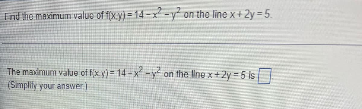 Find the maximum value of f(x,y) = 14-x² - y² on the line x + 2y = 5.
The maximum value of f(x,y) = 14-x² - y² on the line x + 2y = 5 is
(Simplify your answer.)