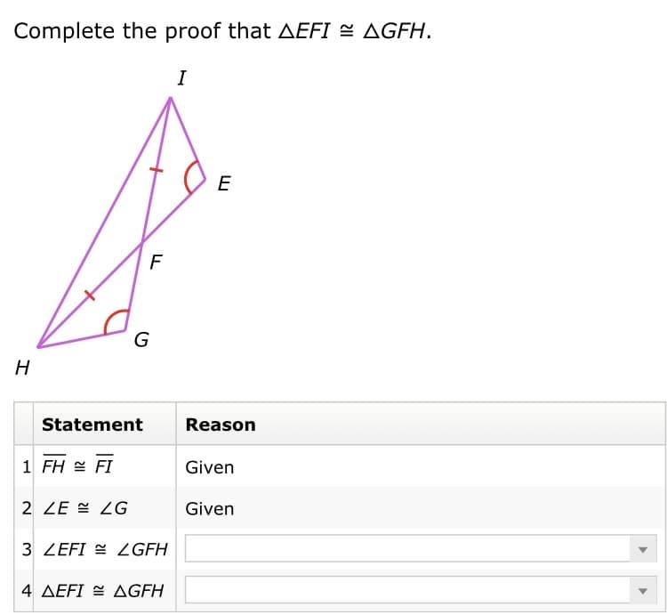 Complete the proof that AEFI = AGFH.
I
E
F
G
H
Statement
Reason
1 FH = FI
Given
2 ZE = ZG
Given
3 ZEFI E LGFH
4 AEFI = AGFH
