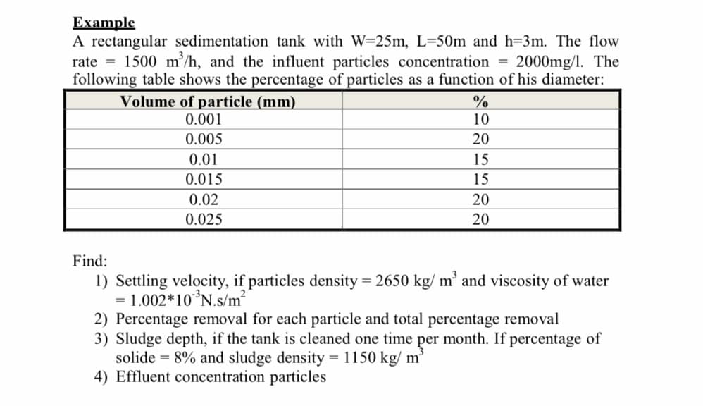 Еxample
A rectangular sedimentation tank with W=25m, L=50m and h=3m. The flow
rate = 1500 m/h, and the influent particles concentration = 2000mg/l. The
following table shows the percentage of particles as a function of his diameter:
Volume of particle (mm)
0.001
10
0.005
20
0.01
15
0.015
15
0.02
20
0.025
20
Find:
1) Settling velocity, if particles density = 2650 kg/ m’ and viscosity of water
= 1.002*10*N.s/m?
2) Percentage removal for each particle and total percentage removal
3) Sludge depth, if the tank is cleaned one time per month. If percentage of
solide = 8% and sludge density = 1150 kg/ m³
4) Effluent concentration particles
