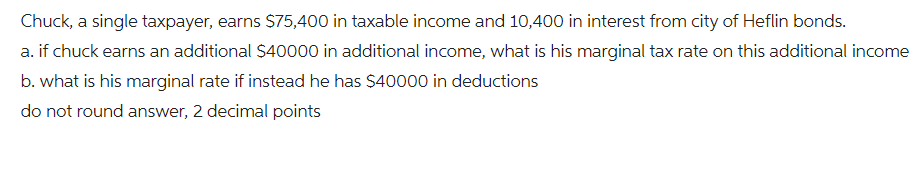 Chuck, a single taxpayer, earns $75,400 in taxable income and 10,400 in interest from city of Heflin bonds.
a. if chuck earns an additional $40000 in additional income, what is his marginal tax rate on this additional income
b. what is his marginal rate if instead he has $40000 in deductions
do not round answer, 2 decimal points