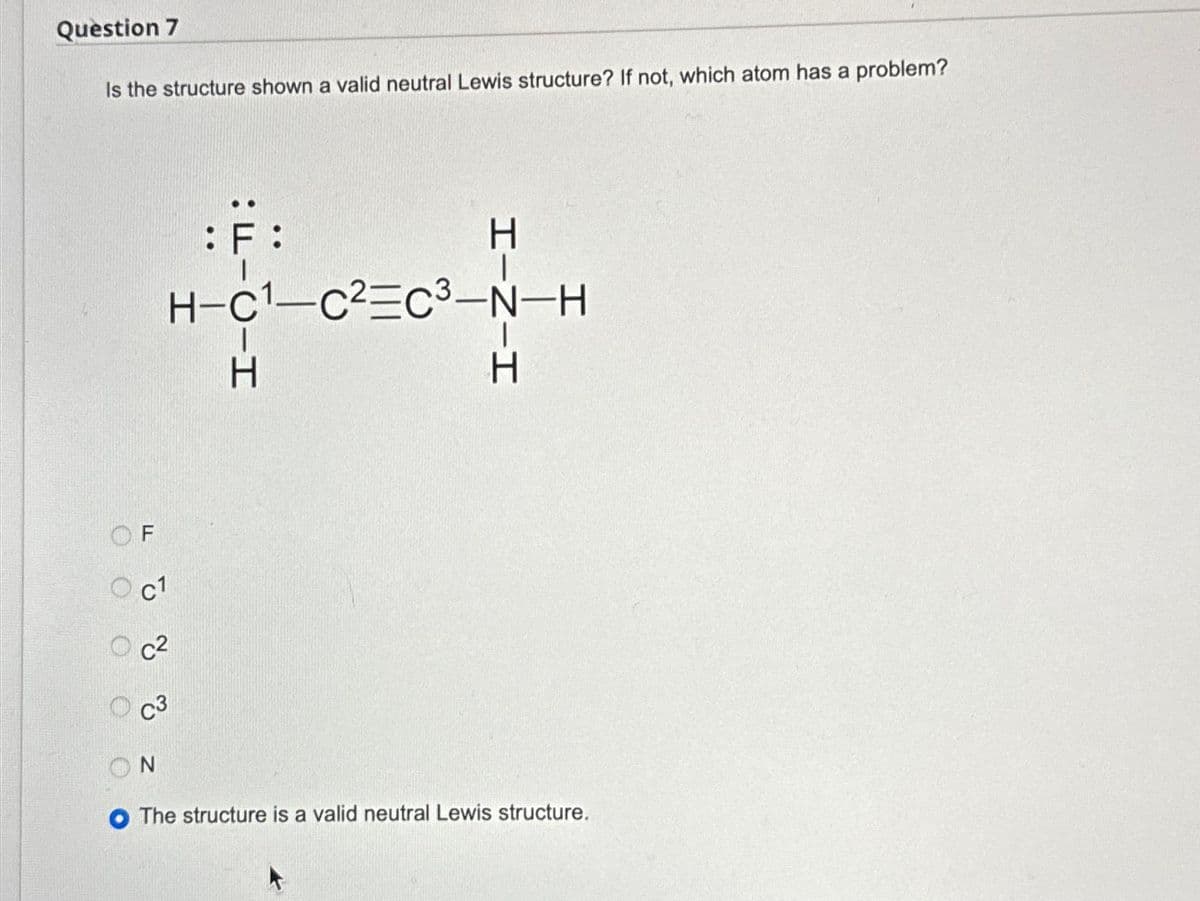 Question 7
Is the structure shown a valid neutral Lewis structure? If not, which atom has a problem?
000
F
Oc1
C1
c²
C3
N
:F:
H-C1-C² C3-N-H
C-H
I-Z-I
Н
H
H
O The structure is a valid neutral Lewis structure.