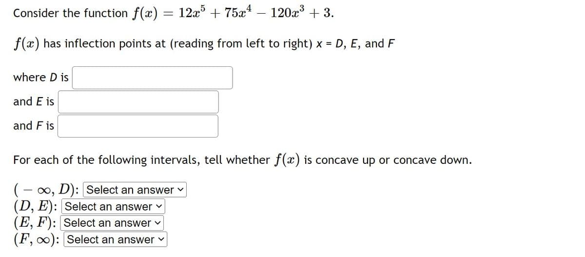 Consider the function f(x) = 12x° + 75x –- 120x³ + 3.
f(x) has inflection points at (reading from left to right) x = D, E, and F
where D is
and E is
and F is
For each of the following intervals, tell whether f(x) is concave up or concave down.
- x, D): Select an answer v
(D, E): Select an answer v
(E, F'): Select an answer v
(F, 0): Select an answer v
