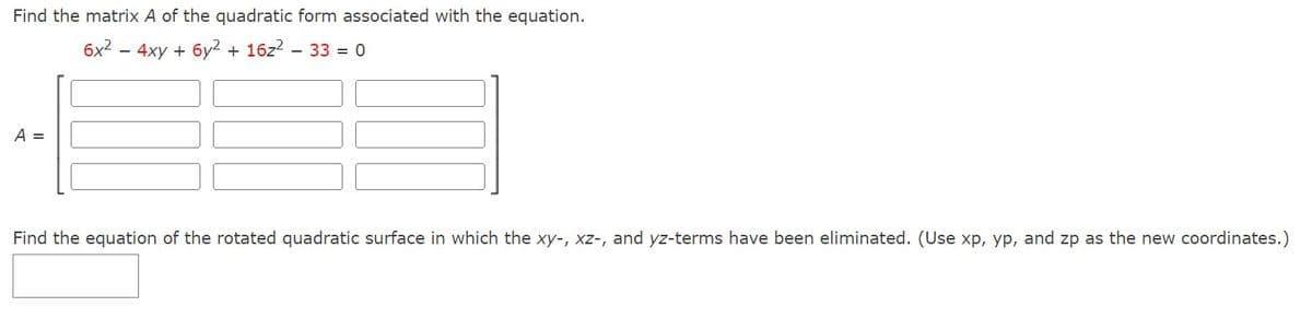 Find the matrix A of the quadratic form associated with the equation.
6x² - 4xy + 6y² + 16z² - 33 = 0
A =
Find the equation of the rotated quadratic surface in which the xy-, xz-, and yz-terms have been eliminated. (Use xp, yp, and zp as the new coordinates.)