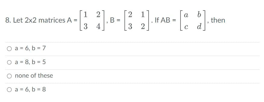 8. Let 2x2 matrices A =
O a = 6, b = 7
O a = 8, b = 5
none of these
2
1
^ - [1 2]-8- [3 2]. AB - [a b]. ²
B
If
then
3 4
с
d
O a = 6, b = 8