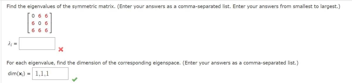 Find the eigenvalues of the symmetric matrix. (Enter your answers as a comma-separated list. Enter your answers from smallest to largest.)
066
606
666
λ; =
For each eigenvalue, find the dimension of the corresponding eigenspace. (Enter your answers as a comma-separated list.)
dim(x) = 1,1,1