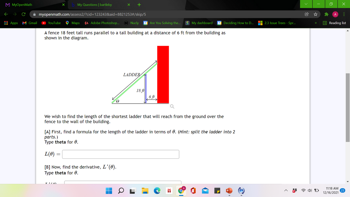 M MyOpenMath
My Questions | bartleby
A myopenmath.com/assess2/?cid=D123243&aid=8821253#/skip/5
A
: Apps M Gmail
YouTube
Maps
u Adobe Photoshop...
A Nucly
7 Are You Solving the...
My dashboard
7 Deciding How to D...
2.3 Issue Trees - Spr..
E Reading list
>>
A fence 18 feet tall runs parallel to a tall building at a distance of 6 ft from the building as
shown in the diagram.
LADDER
18 ft
We wish to find the length of the shortest ladder that will reach from the ground over the
fence to the wall of the building.
[A] First, find a formula for the length of the ladder in terms of 0. (Hint: split the ladder into 2
parts.)
Type theta for 0.
L(0)
[B] Now, find the derivative, L'’(0).
Type theta for 0.
11:18 AM
23
12/16/2021
...
治
