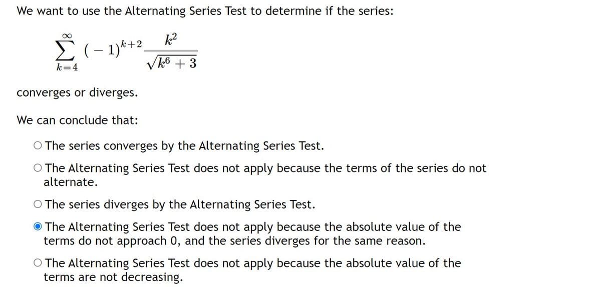 We want to use the Alternating Series Test to determine if the series:
Σ( - 1)k +2_
-
k=4
converges or diverges.
We can conclude that:
√k6 +3
O The series converges by the Alternating Series Test.
O The Alternating Series Test does not apply because the terms of the series do not
alternate.
O The series diverges by the Alternating Series Test.
The Alternating Series Test does not apply because the absolute value of the
terms do not approach 0, and the series diverges for the same reason.
O The Alternating Series Test does not apply because the absolute value of the
terms are not decreasing.