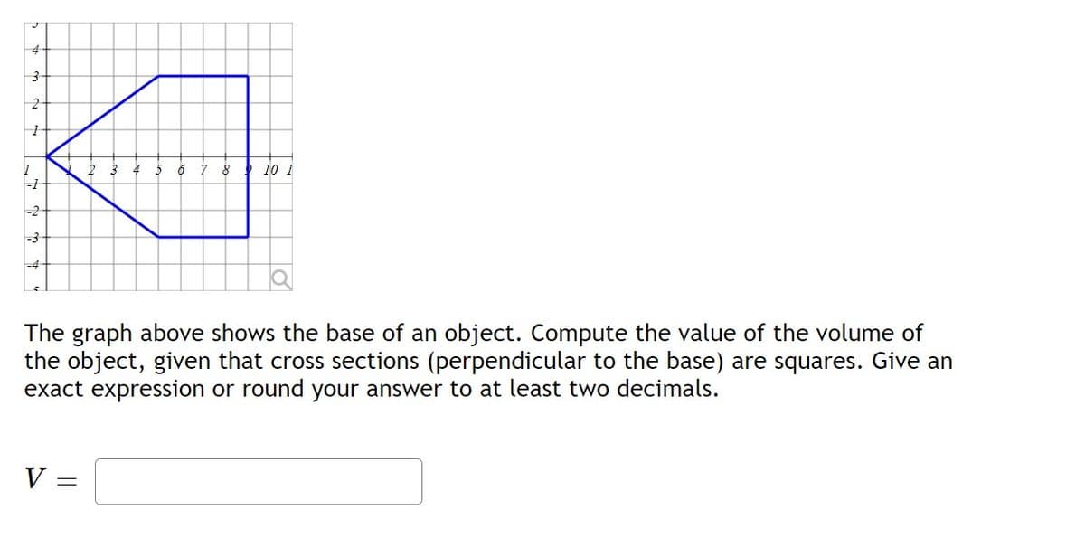 4
3
2
1
1
-1
-2
-3
2
V
6 7 8 10 1
The graph above shows the base of an object. Compute the value of the volume of
the object, given that cross sections (perpendicular to the base) are squares. Give an
exact expression or round your answer to at least two decimals.