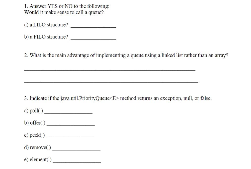 1. Answer YES or NO to the following:
Would it make sense to call a queue?
a) a LILO structure?
b) a FILO structure?
2. What is the main advantage of implementing a queue using a linked list rather than an array?
3. Indicate if the java.util.PriorityQueue<E> method returns an exception, null, or false.
a) poll()
b) offer()
c) peek()
d) remove()
e) element()