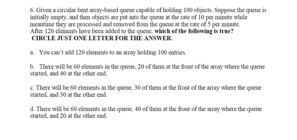 6. Given a circular bent array-based queue capable of holding 100 objects. Suppose the queue is
initially empty, and then objects are put into the queue at the rate of 10 per minute while
meantime they are processed and removed from the queue at the rate of 5 per minute.
After 120 elements have been added to the queue, which of the following is true?
CIRCLE JUST ONE LETTER FOR THE ANSWER.
a. You can't add 120 elements to an array holding 100 entries.
b. There will be 60 elements in the queue, 20 of them at the front of the array where the queue
started, and 40 at the other end.
c. There will be 60 elements in the queue, 30 of them at the front of the array where the queue
started, and 30 at the other end.
d. There will be 60 elements in the queue, 40 of them at the front of the array where the queue
started, and 20 at the other end.