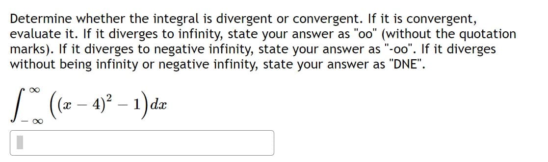 Determine whether the integral is divergent or convergent. If it is convergent, evaluate it. If it diverges to infinity, state your answer as "oo" (without the quotation marks). If it diverges to negative infinity, state your answer as "-oo". If it diverges without being infinity or negative infinity, state your answer as "DNE".

\[
\int_{-\infty}^{\infty} \left( (x - 4)^2 - 1 \right) dx
\]

**Note:** The integral is an improper integral over the entire real line. It requires evaluating whether the integral converges to a finite number or diverges. If divergent, further specification of the divergence type is needed as per the problem's instructions.