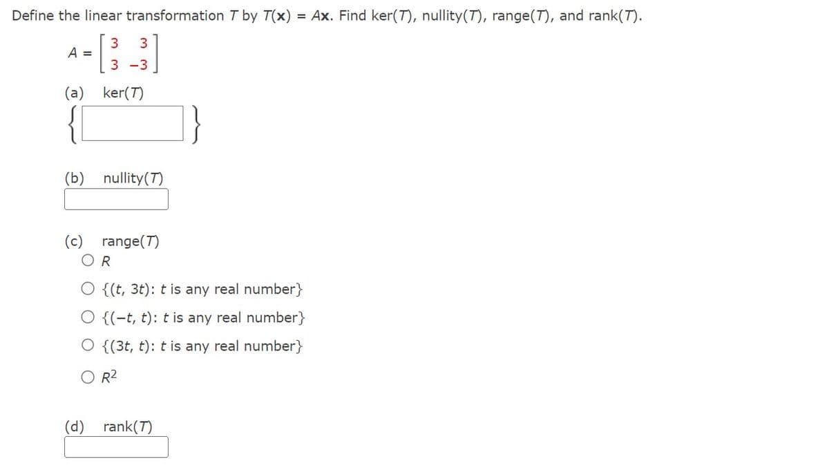 Define the linear transformation T by T(x) = Ax. Find ker(7), nullity(7), range(7), and rank(T).
3 3
3-3
A =
(a)
ker(T)
(b) nullity (T)
(c) range(T)
R
{(t, 3t): t is any real number}
O {(-t, t): t is any real number}
{(3t, t): t is any real number}
R²
(d)
rank (T)