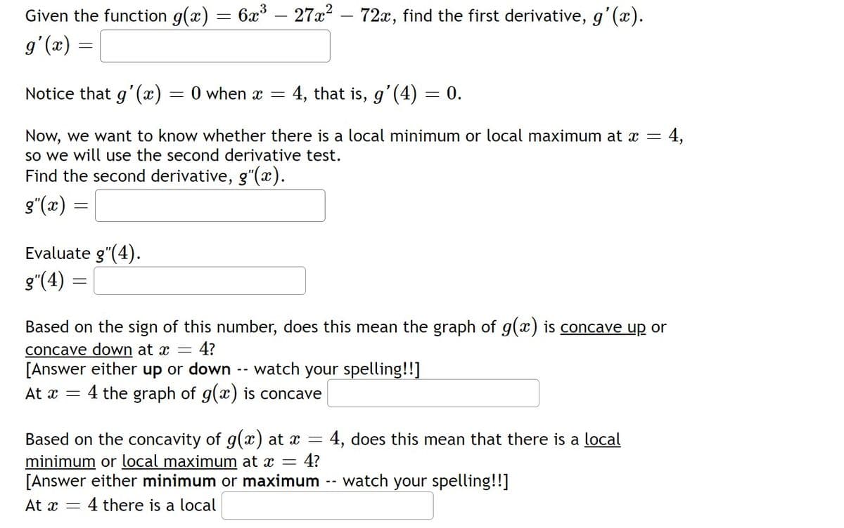 3
Given the function g(x) = 6x° – 27x? – 72x, find the first derivative, g'(x).
(x),6
Notice that
(x),6
O when x = 4, that is, g'(4) = 0.
Now, we want to know whether there is a local minimum or local maximum at x = 4,
so we will use the second derivative test.
Find the second derivative, g"(x).
g"(x) =
Evaluate g"(4).
g"(4) =
Based on the sign of this number, does this mean the graph of g(x) is concave up or
4?
concave down at x =
[Answer either up or down
At x = 4 the graph of g(x) is concave
watch your spelling!!]
Based on the concavity of g(x) at x =
:4, does this mean that there is a local
minimum or local maximum at x =
4?
[Answer either minimum or maximum
watch your spelling!!]
At x = 4 there is a local
