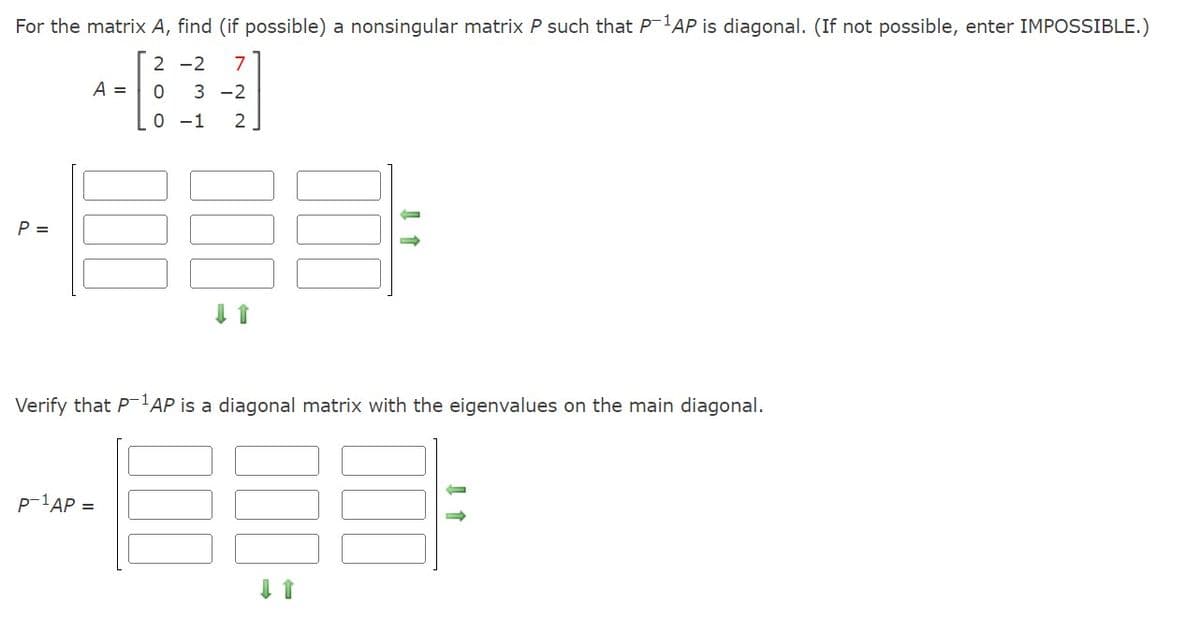 For the matrix A, find (if possible) a nonsingular matrix P such that P-¹AP is diagonal. (If not possible, enter IMPOSSIBLE.)
2-2 7
0 3-2
0-1 2
P =
A =
CO
Verify that P-1AP is a diagonal matrix with the eigenvalues on the main diagonal.
P-¹AP =