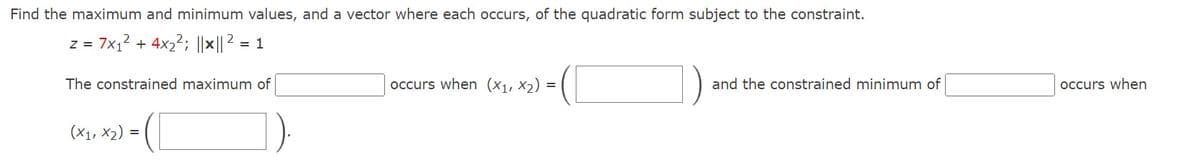 Find the maximum and minimum values, and a vector where each occurs, of the quadratic form subject to the constraint.
Z =
= 7x₁² + 4x₂²; ||×|| ² = 1
The constrained maximum of
(x1, x2)
=
occurs when (x₁, x₂) =
and the constrained minimum of
occurs when