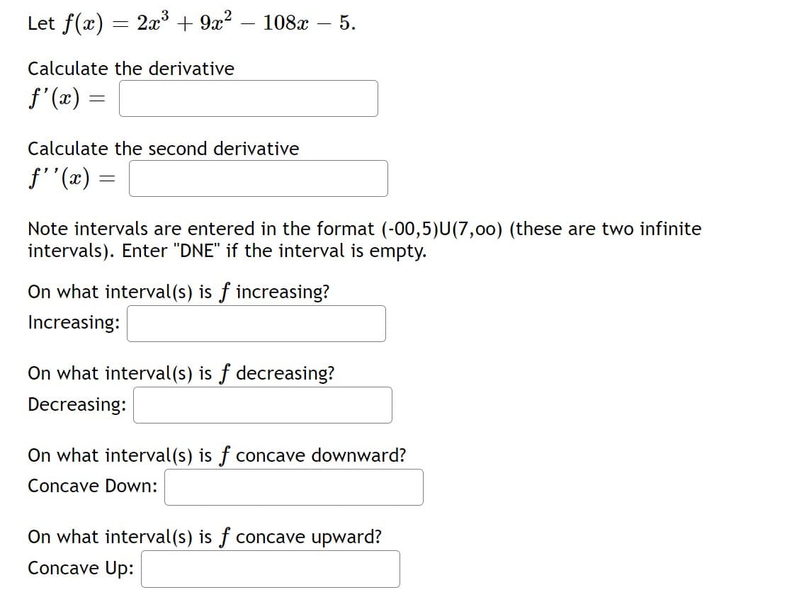 Let f(x)
2x + 9x? – 108x
5.
Calculate the derivative
f'(x) =
Calculate the second derivative
f''(x) =
Note intervals are entered in the format (-00,5)U(7,00) (these are two infinite
intervals). Enter "DNE" if the interval is empty.
On what interval(s) is f increasing?
Increasing:
On what interval(s) is f decreasing?
Decreasing:
On what interval(s) is f concave downward?
Concave Down:
On what interval(s) is f concave upward?
Concave Up:
