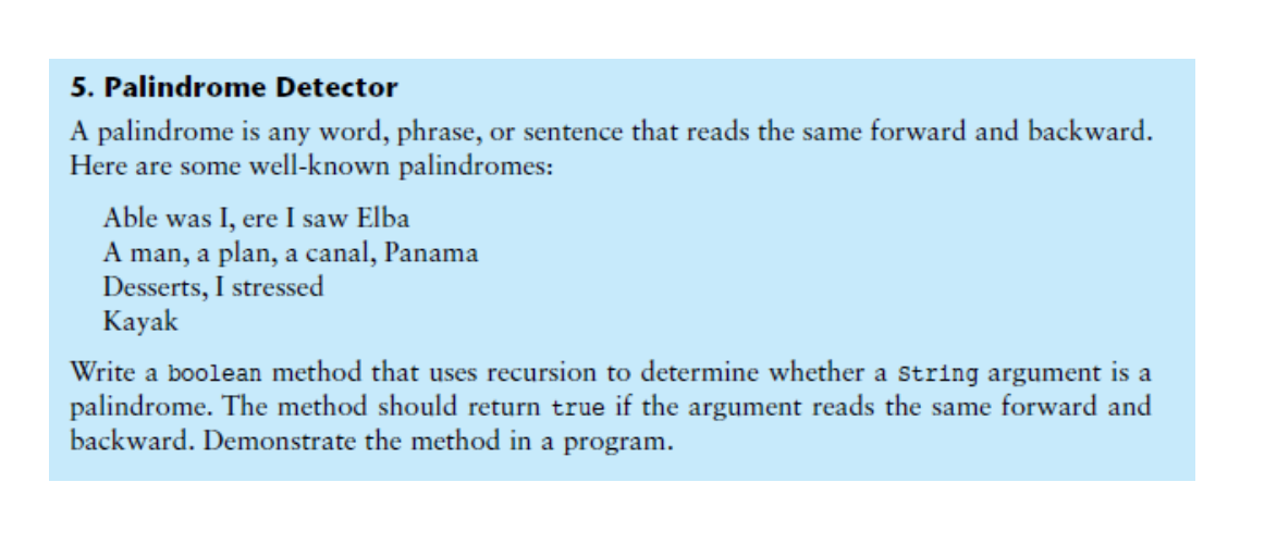 5. Palindrome Detector
A palindrome is any word, phrase, or sentence that reads the same forward and backward.
Here are some well-known palindromes:
Able was I, ere I saw Elba
A man, a plan, a canal, Panama
Desserts, I stressed
Kayak
Write a boolean method that uses recursion to determine whether a string argument is a
palindrome. The method should return true if the argument reads the same forward and
backward. Demonstrate the method in a program.