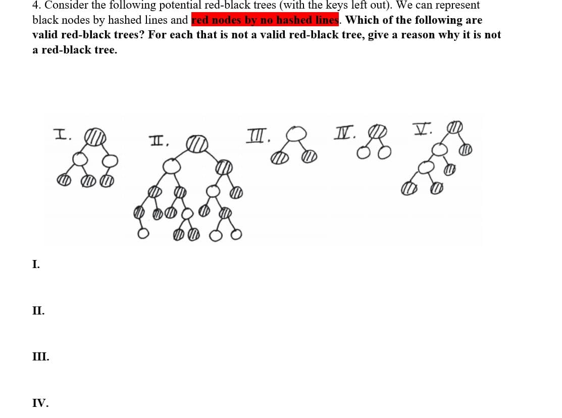 4. Consider the following potential red-black trees (with the keys left out). We can represent
black nodes by hashed lines and red nodes by no hashed lines. Which of the following are
valid red-black trees? For each that is not a valid red-black tree, give a reason why it is not
a red-black tree.
I.
II.
III.
IV.
I.
I,
III.
I.
V.