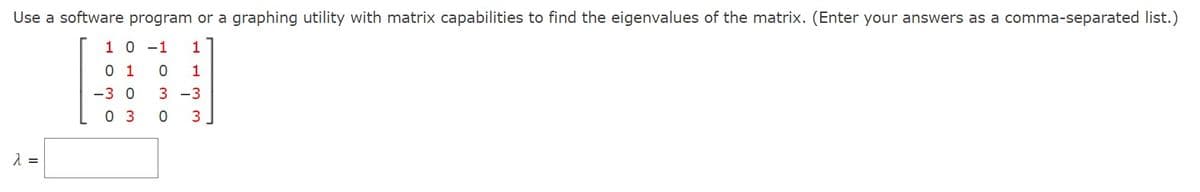 Use a software program or a graphing utility with matrix capabilities to find the eigenvalues of the matrix. (Enter your answers as a comma-separated list.)
1 0 -1 1
1
1
-3 0 3 -3
0 3
3
λ =
0
030