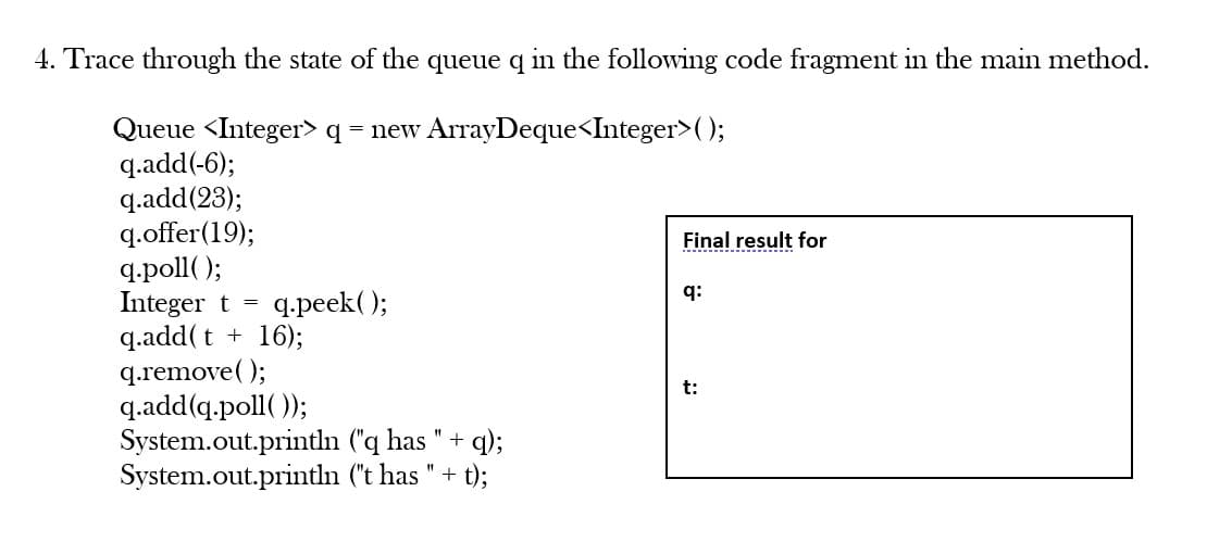 4. Trace through the state of the queue q in the following code fragment in the main method.
Queue <Integer> q = new ArrayDeque<Integer>();
q.add(-6);
q.add(23);
q.offer (19);
q.poll();
Integer t = q.peek();
q.add(t + 16);
q.remove();
q.add(q.poll());
System.out.println
System.out.println
("q has
("t has " + t);
+
q);
Final result for
q:
t: