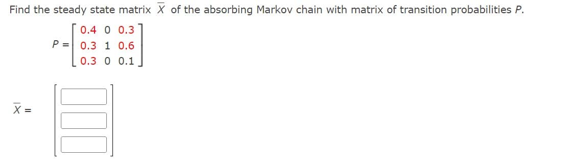 Find the steady state matrix X of the absorbing Markov chain with matrix of transition probabilities P.
0.4 0 0.3
1 0.6
0 0.1
X =
P = 0.3
0.3
000