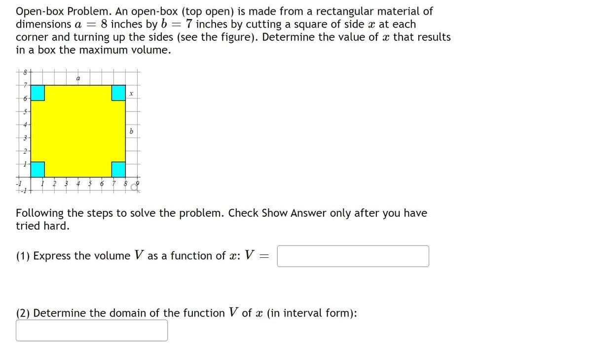 Open-box Problem. An open-box (top open) is made from a rectangular material of
dimensions a = 8 inches by b
corner and turning up the sides (see the figure). Determine the value of x that results
in a box the maximum volume.
7 inches by cutting a square of side x at each
+8+
a
7-
6
4
3-
Following the steps to solve the problem. Check Show Answer only after you have
tried hard.
(1) Express the volume V as a function of x: V
(2) Determine the domain of the function V of x (in interval form):
