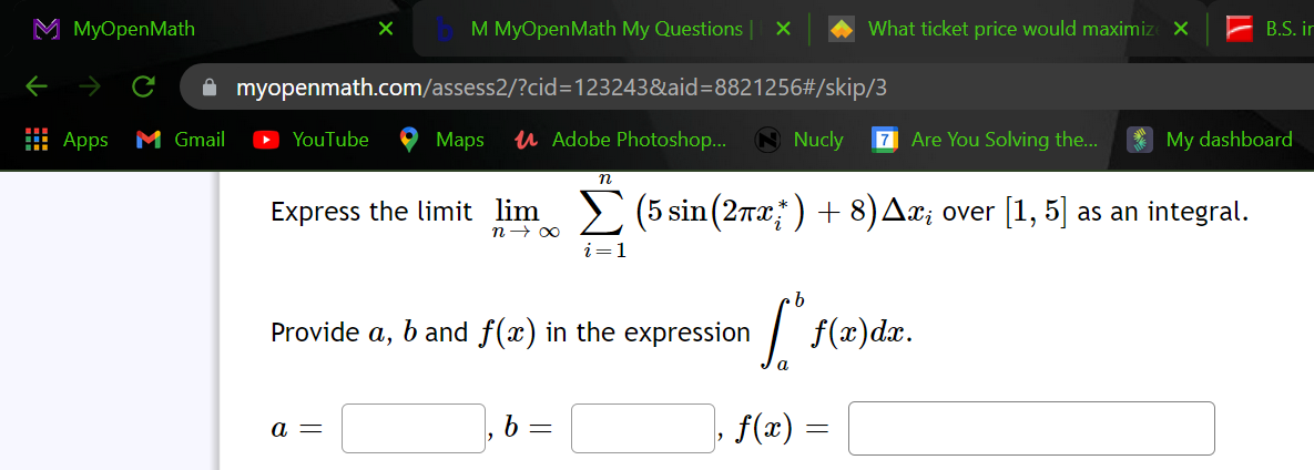 M MyOpenMath
M MyOpenMath My Questions
What ticket price would maximiz X
B.S. ir
A myopenmath.com/assess2/?cid=D123243&aid=8821256#/skip/3
: Apps M Gmail
YouTube
Мaps
u Adobe Photoshop...
A Nucly
7 Are You Solving the...
My dashboard
Express the limit lim> (5 sin(2rx) + 8)AX; over [1, 5] as an integral.
n→ 00
i=1
Provide a, b and f(x) in the expression
f(x)dx.
b =
f(x) =
а —
