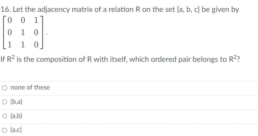 16. Let the adjacency matrix of a relation R on the set (a, b, c} be given by
0 01
01 0
1 1 0
If R² is the composition of R with itself, which ordered pair belongs to R²?
O none of these
O (b,a)
O (a,b)
O (a,c)