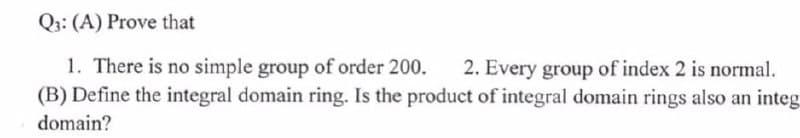 Q3: (A) Prove that
1. There is no simple group of order 200. 2. Every group of index 2 is normal.
(B) Define the integral domain ring. Is the product of integral domain rings also an integ
domain?