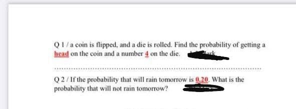 Q1/a coin is flipped, and a die is rolled. Find the probability of getting a
head on the coin and a number 4 on the die.
Q2/1f the probability that will rain tomorrow is 0.20. What is the
probability that will not rain tomorrow?