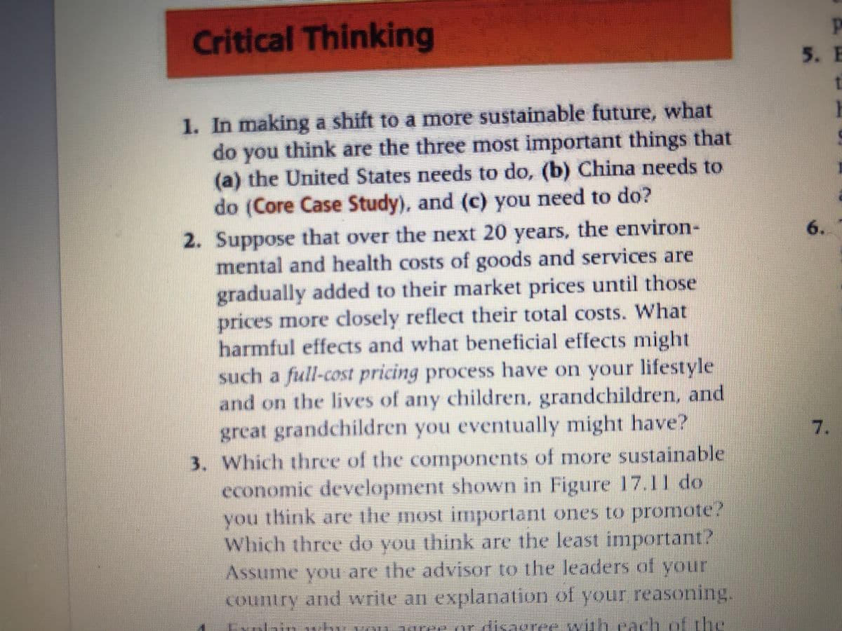 Critical Thinking
5. E
1. In making a shift to a more sustainable future, what
do you think are the three most important things that
(a) the United States needs to do, (b) China needs to
do (Core Case Study), and (c) you need to do?
2. Suppose that over the next 20 years, the environ-
mental and health costs of goods and services are
gradually added to their market prices until those
prices more closely reflect their total costs. What
harmful effects and what beneficial effects might
such a full-cost pricing process have on your lifestyle
and on the lives of any children, grandchildren, and
great grandchildren you eventually might have?
6.
7.
3. Which three of the components of more sustainable
economic development shown in Figure 17.11 do
you think are ilie most important ones to promote?
Which three do you think are the least important?
Assume you are the advisor to the leaders of your
country and write an explanation of your reasoning.
voa
rer.or disagree with cachof
