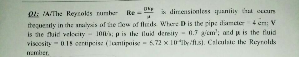 01: IA/The Reynolds number
Re =
DVp
is dimensionless quantity that occurs
frequently in the analysis of the flow of fluids. Where D is the pipe diameter = 4 cm; V
is the fluid velocity 10ft/s; p is the fluid density 0.7 g/cm; and u is the fluid
viscosity = 0.18 centipoise (lcentipoise 6.72 x 10 Ibr/ft.s). Calculate the Reynolds
%3D
%3D
number,
