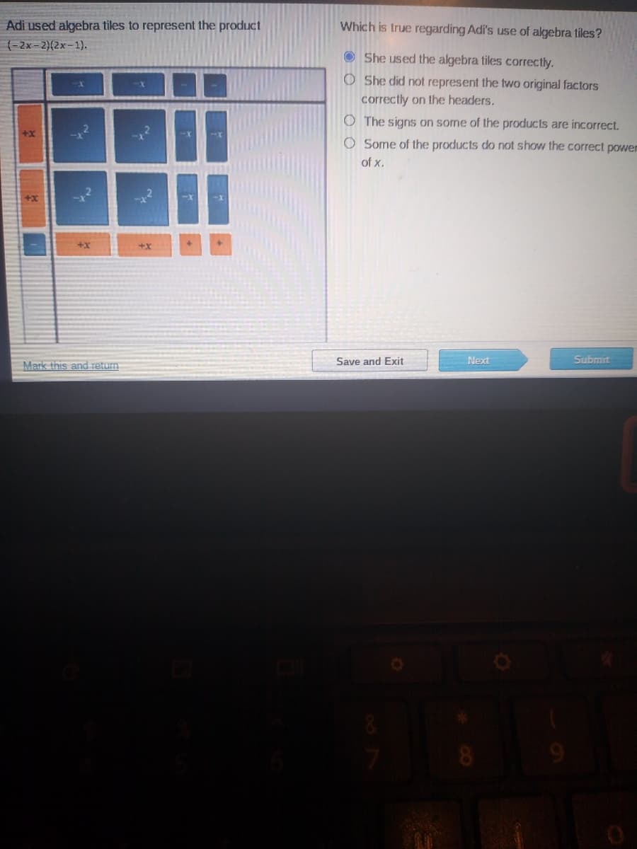 Adi used algebra tiles to represent the product
Which is true regarding Adi's use of algebra tiles?
(-2x-2)(2x-1).
O She used the algebra tiles correctly.
O She did not represent the two original factors
correctly on the headers.
O The signs on some of the products are incorrect.
O Some of the products do not show the correct powen
of x.
+x
Mark this and return
Save and Exit
Next
Submit
