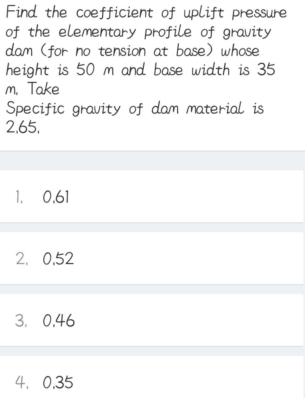 Find the coefficient of uplift pressure
of the elementary profile of gravity
dam (for no tension at base) whose
height is 50 m and base width is 35
m, Take
Specific gravity of dam material is
2,65,
1.
0,61
2, 0,52
3. 0.46
4. 0,35
