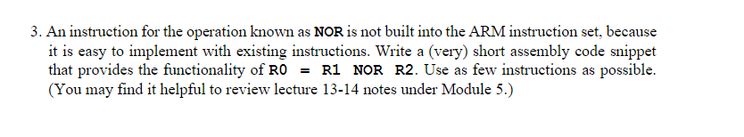 3. An instruction for the operation known as NOR is not built into the ARM instruction set, because
it is easy to implement with existing instructions. Write a (very) short assembly code snippet
that provides the functionality of RO = R1 NOR R2. Use as few instructions as possible.
(You may find it helpful to review lecture 13-14 notes under Module 5.)
