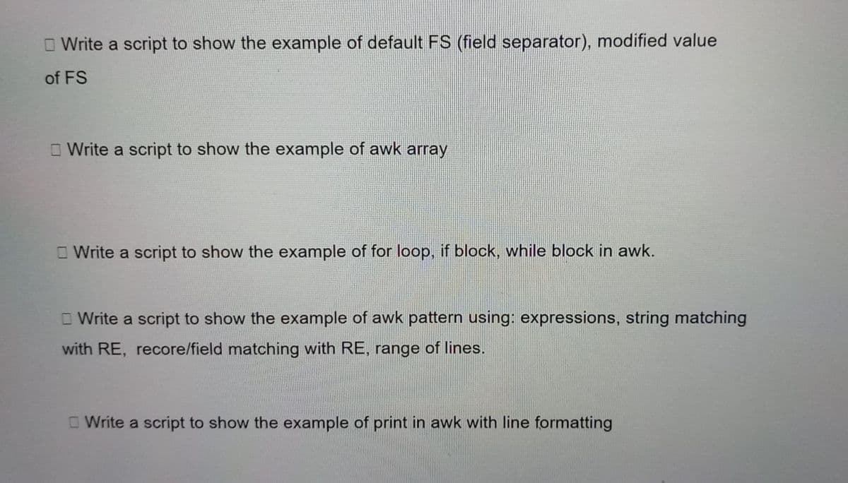 O Write a script to show the example of default FS (field separator), modified value
of FS
O Write a script to show the example of awk array
O Write a script to show the example of for loop, if block, while block in awk.
O Write a script to show the example of awk pattern using: expressions, string matching
with RE, recore/field matching with RE, range of lines.
Write a script to show the example of print in awk with line formatting
