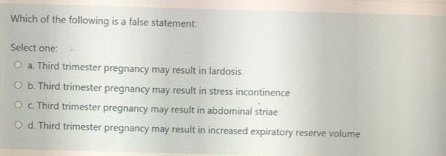 Which of the following is a false statement
Select one:
O a. Third trimester pregnancy may result in lardosis
O b. Third trimester pregnancy may result in stress incontinence
O c. Third trimester pregnancy may result in abdominal striae
O d. Third trimester pregnancy may result in increased expiratory reserve volume
