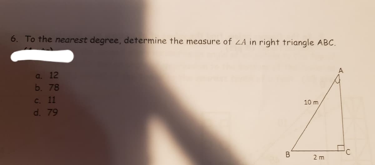 6. To the nearest degree, determine the measure of ZA in right triangle ABC.
A
a. 12
b. 78
C. 11
10 m
d. 79
В
2 m

