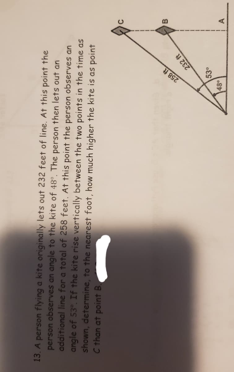 258 ft
13. A person flying a kite originally lets out 232 feet of line. At this point the
person observes an angle to the kite of 48°. The person then lets out an
additional line for a total of 258 feet. At this point the person observes an
angle of 53°. If the kite rise vertically between the two points in the time as
shown, determine, to the nearest foot, how much higher the kite is as point
C than at point B.
B.
232 ft
53°
48°
A
