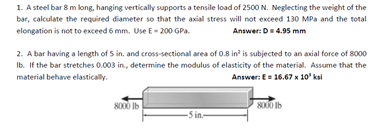 1. A steel bar 8 m long, hanging vertically supports a tensile load of 2500 N. Neglecting the weight of the
bar, calculate the required diameter so that the axial stress will not exceed 130 MPa and the total
elongation is not to exceed 6 mm. Use E-200 GPa
Answer: D = 4.95 mm
2. A bar having a length of 5 in. and cross-sectional area of 0.8 in² is subjected to an axial force of 8000
Ib. If the bar stretches 0.003 in., determine the modulus of elasticity of the material. Assume that the
material behave elastically.
Answer: E= 16.67 x 10" ksi
8000 lb
8000 lb
-5 in-