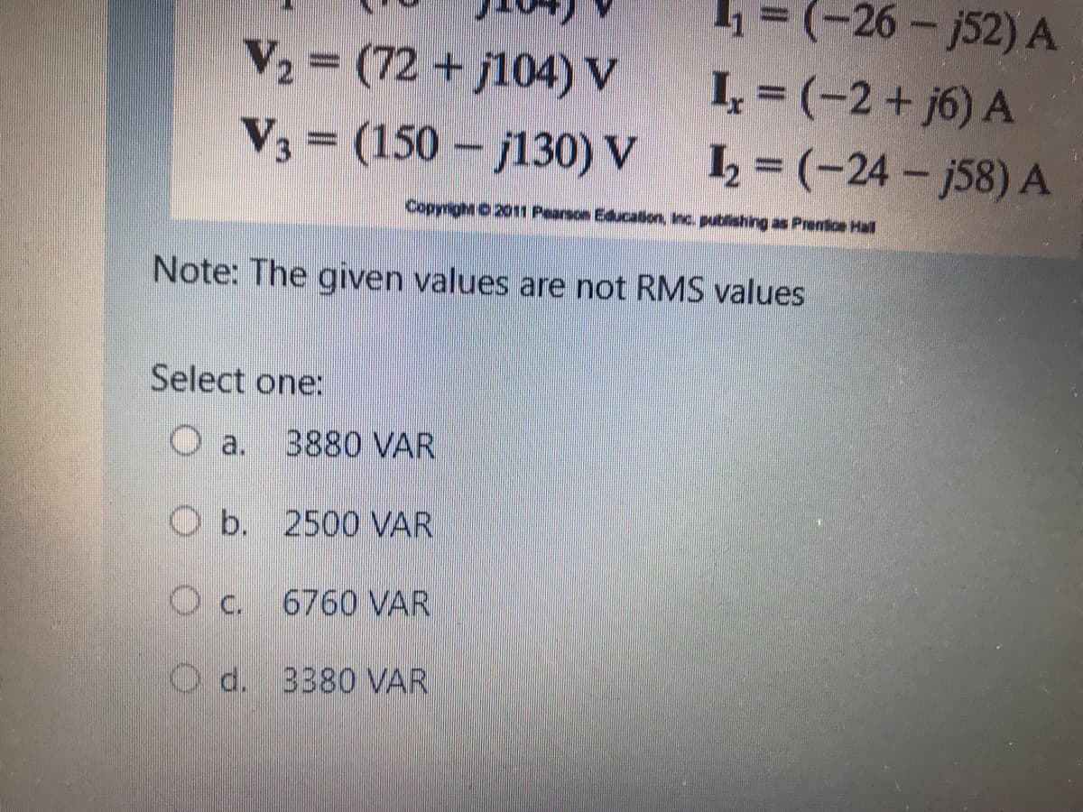 V2 (72 + j104) V
V3 = (150 - j130) V
1 =(-26- j52) A
1, = (-2+ j6) A
L = (-24 – j58) A
Copyright 0 2011 Pearson Educatlion, Inc. publishing as Prenice Hall
Note: The given values are not RMS values
Select one:
O a.
3880 VAR
O b. 2500 VAR
O c.
6760 VAR
O d. 3380 VAR
