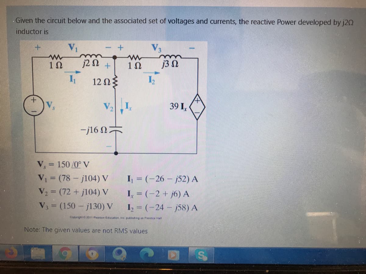 .Given the circuit below and the associated set of voltages and currents, the reactive Power developed by j20
inductor is
V1
V3
j2 N +
j3 N
12Ωξ
39 I,
-j16 N
V, = 150 /0° V
V (78- j104) V
V2 = (72 +j104) V
V = (150- j130) V
I, = (-26 - 52) A
1, = (-2 + j6) A
I = (-24 - j58) A
!!
Copyrighto 2011 Pearsoe Edcation, inc putisheng as Prensce Hal
Note: The given values are not RMS values
